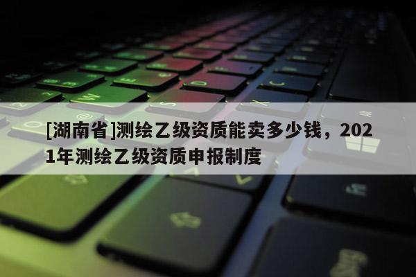 [湖南省]测绘乙级资质能卖多少钱，2021年测绘乙级资质申报制度