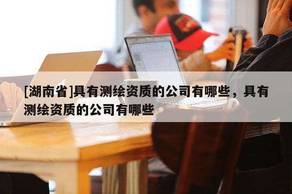 [湖南省]具有测绘资质的公司有哪些，具有测绘资质的公司有哪些