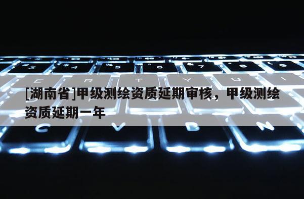 [湖南省]甲级测绘资质延期审核，甲级测绘资质延期一年