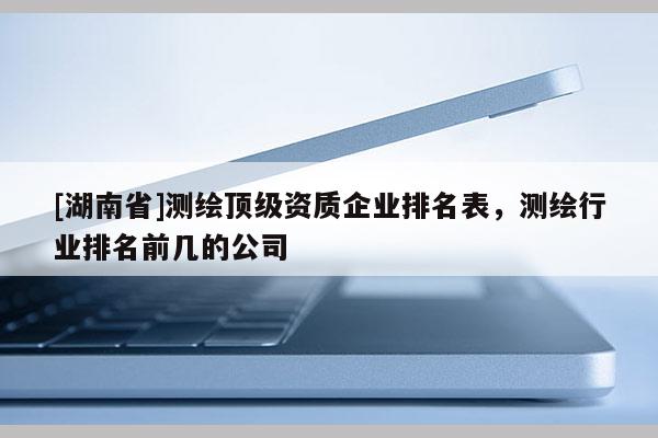 [湖南省]测绘顶级资质企业排名表，测绘行业排名前几的公司