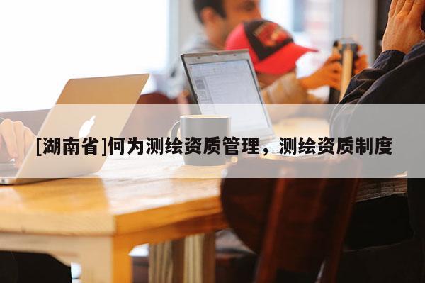 [湖南省]何为测绘资质管理，测绘资质制度