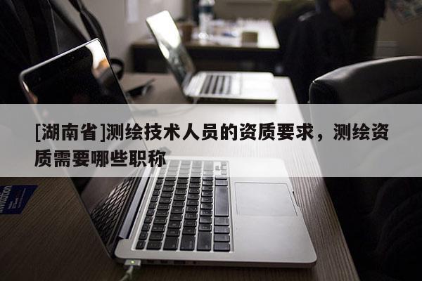 [湖南省]测绘技术人员的资质要求，测绘资质需要哪些职称