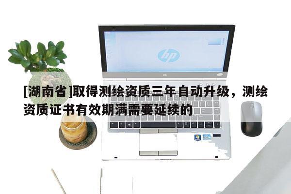 [湖南省]取得测绘资质三年自动升级，测绘资质证书有效期满需要延续的