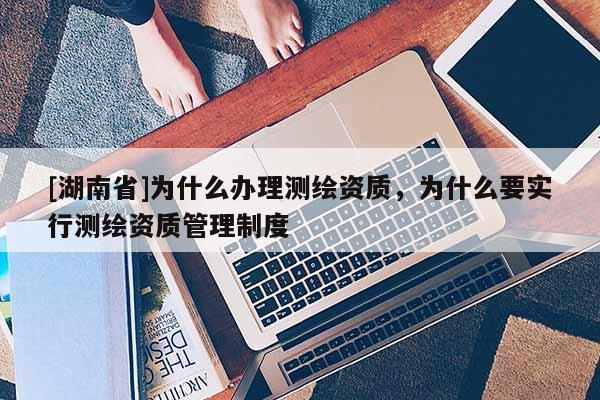 [湖南省]为什么办理测绘资质，为什么要实行测绘资质管理制度