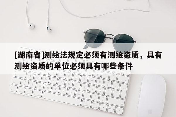 [湖南省]测绘法规定必须有测绘资质，具有测绘资质的单位必须具有哪些条件
