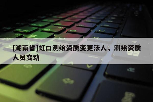 [湖南省]虹口测绘资质变更法人，测绘资质人员变动