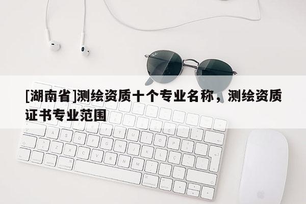 [湖南省]测绘资质十个专业名称，测绘资质证书专业范围