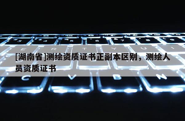 [湖南省]测绘资质证书正副本区别，测绘人员资质证书