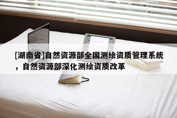 [湖南省]自然资源部全国测绘资质管理系统，自然资源部深化测绘资质改革