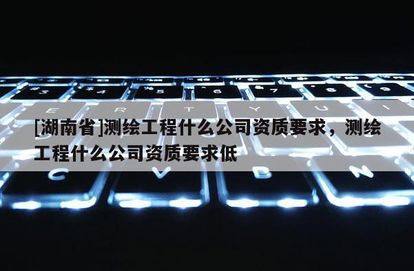 [湖南省]测绘工程什么公司资质要求，测绘工程什么公司资质要求低