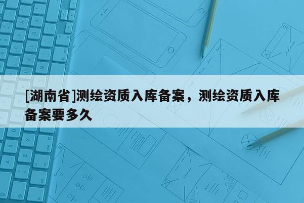 [湖南省]测绘资质入库备案，测绘资质入库备案要多久