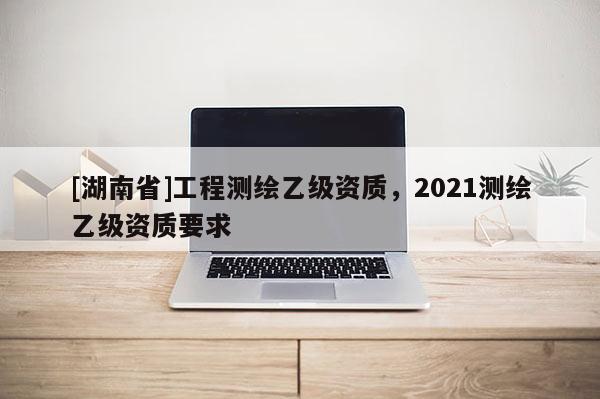 [湖南省]工程测绘乙级资质，2021测绘乙级资质要求