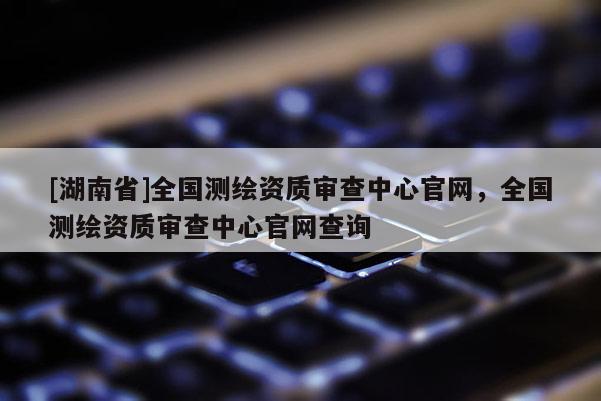 [湖南省]全国测绘资质审查中心官网，全国测绘资质审查中心官网查询