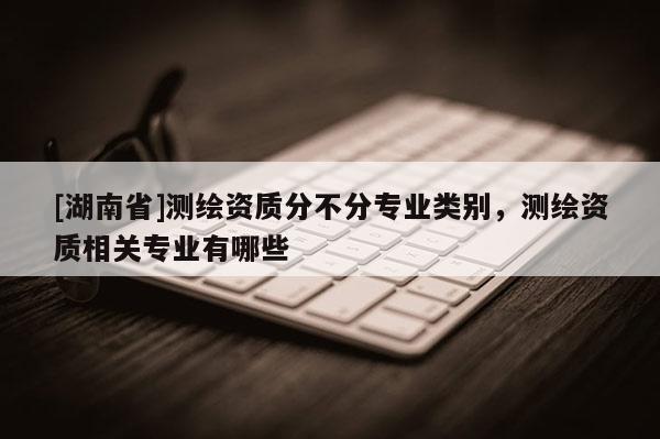 [湖南省]测绘资质分不分专业类别，测绘资质相关专业有哪些