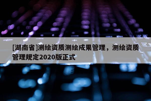[湖南省]测绘资质测绘成果管理，测绘资质管理规定2020版正式