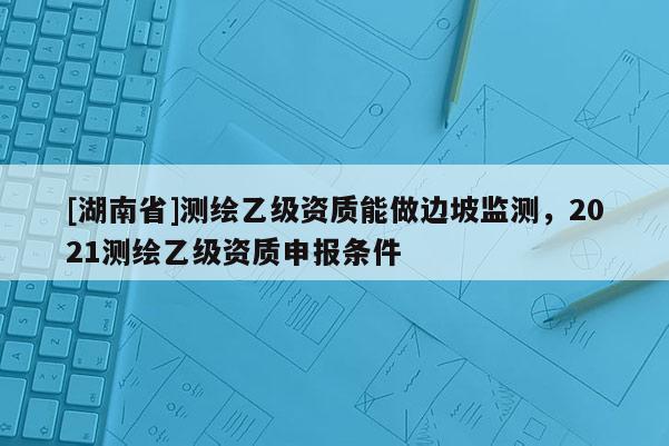 [湖南省]测绘乙级资质能做边坡监测，2021测绘乙级资质申报条件