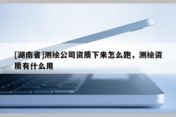 [湖南省]测绘公司资质下来怎么跑，测绘资质有什么用