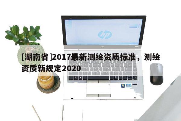 [湖南省]2017最新测绘资质标准，测绘资质新规定2020