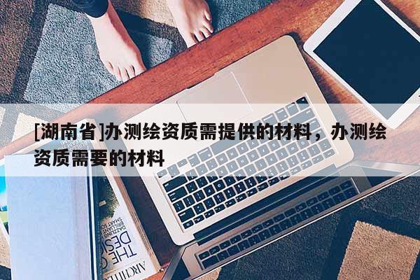 [湖南省]办测绘资质需提供的材料，办测绘资质需要的材料