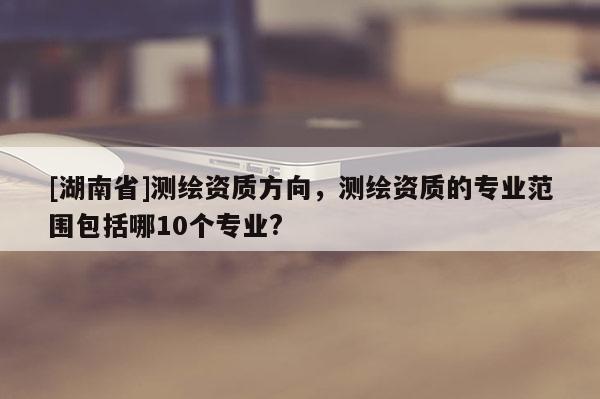 [湖南省]测绘资质方向，测绘资质的专业范围包括哪10个专业?