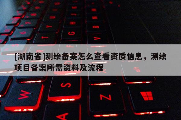 [湖南省]测绘备案怎么查看资质信息，测绘项目备案所需资料及流程