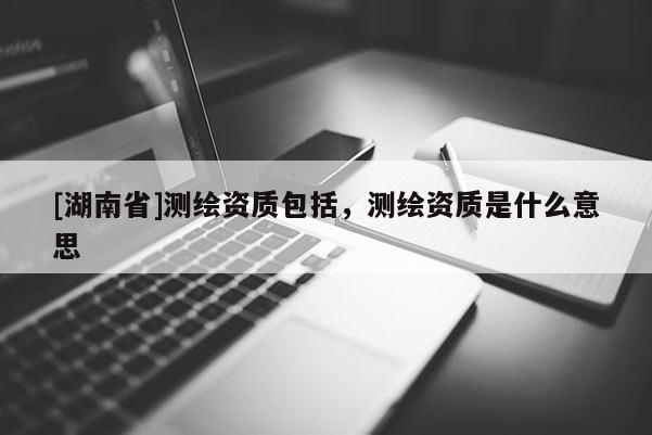 [湖南省]测绘资质包括，测绘资质是什么意思