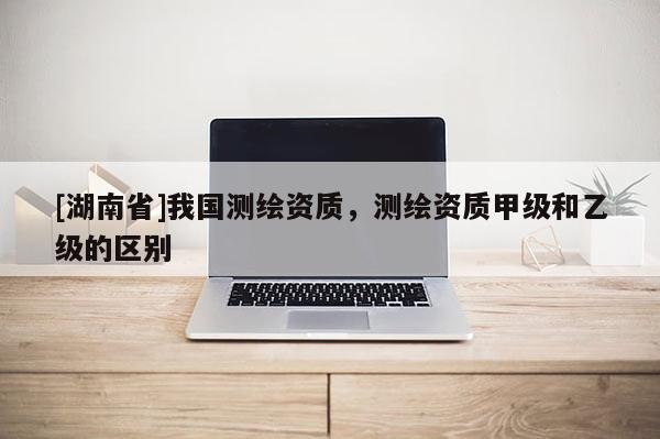 [湖南省]我国测绘资质，测绘资质甲级和乙级的区别