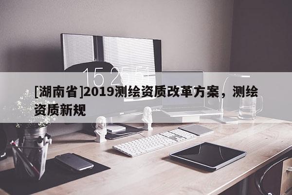 [湖南省]2019测绘资质改革方案，测绘资质新规