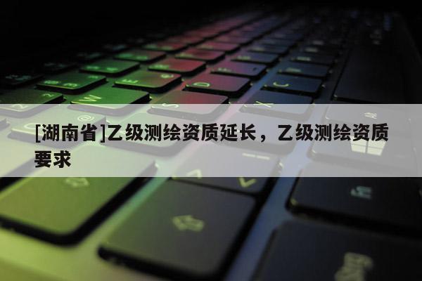 [湖南省]乙级测绘资质延长，乙级测绘资质要求