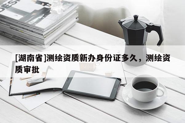[湖南省]测绘资质新办身份证多久，测绘资质审批
