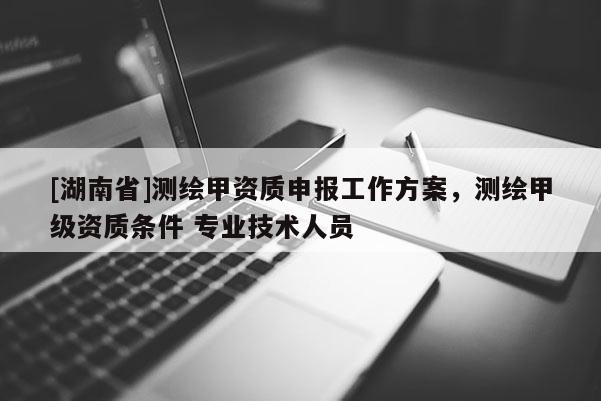 [湖南省]测绘甲资质申报工作方案，测绘甲级资质条件 专业技术人员