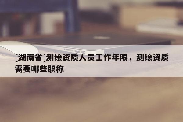 [湖南省]测绘资质人员工作年限，测绘资质需要哪些职称