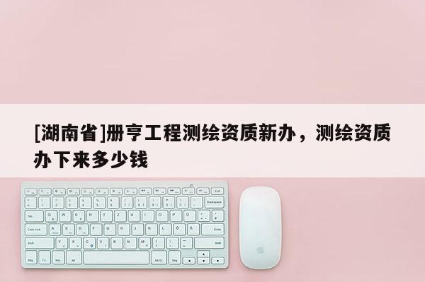 [湖南省]册亨工程测绘资质新办，测绘资质办下来多少钱