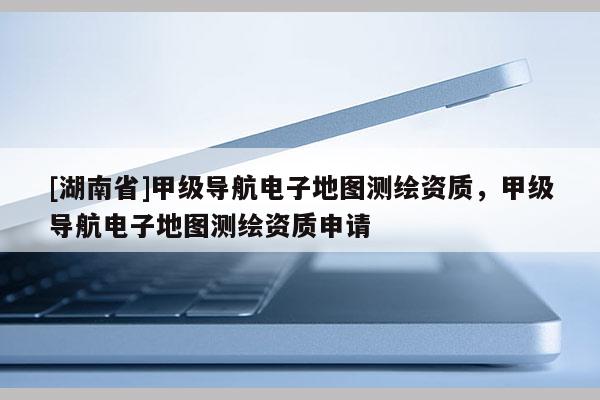 [湖南省]甲级导航电子地图测绘资质，甲级导航电子地图测绘资质申请