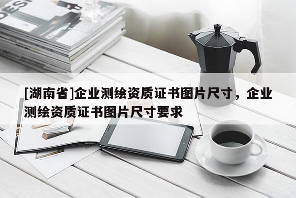 [湖南省]企业测绘资质证书图片尺寸，企业测绘资质证书图片尺寸要求