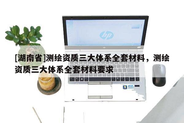 [湖南省]测绘资质三大体系全套材料，测绘资质三大体系全套材料要求