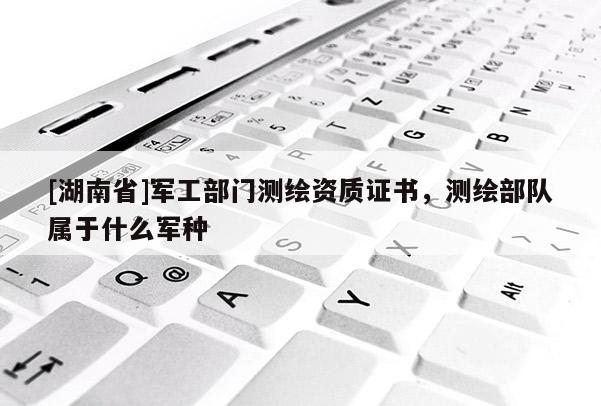 [湖南省]军工部门测绘资质证书，测绘部队属于什么军种