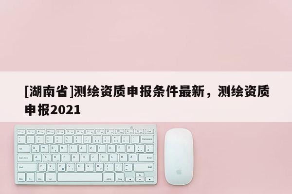 [湖南省]测绘资质申报条件最新，测绘资质申报2021