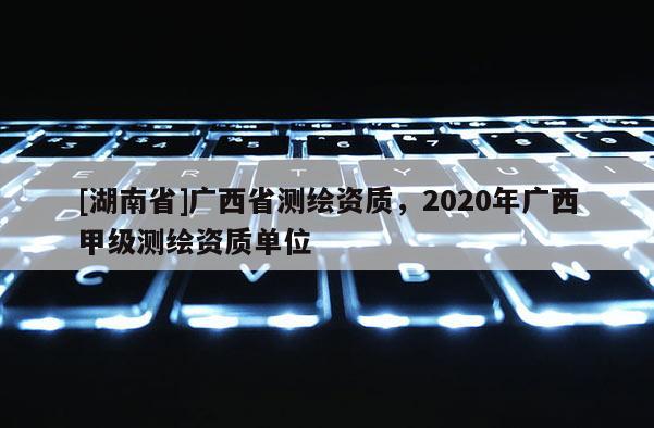 [湖南省]广西省测绘资质，2020年广西甲级测绘资质单位