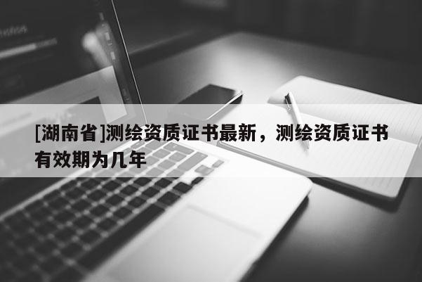[湖南省]测绘资质证书最新，测绘资质证书有效期为几年