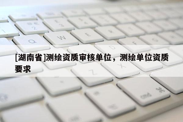 [湖南省]测绘资质审核单位，测绘单位资质要求