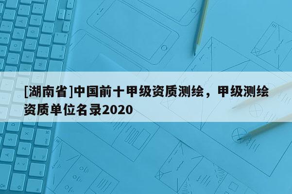 [湖南省]中国前十甲级资质测绘，甲级测绘资质单位名录2020