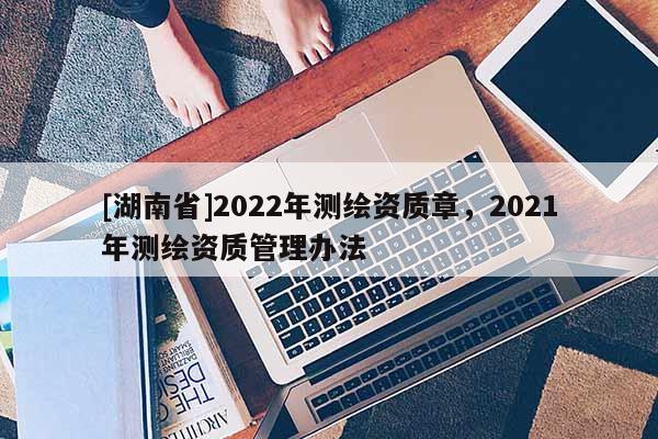 [湖南省]2022年测绘资质章，2021年测绘资质管理办法
