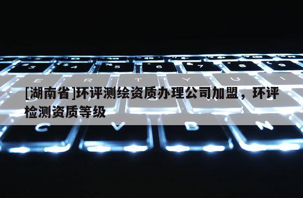 [湖南省]环评测绘资质办理公司加盟，环评检测资质等级