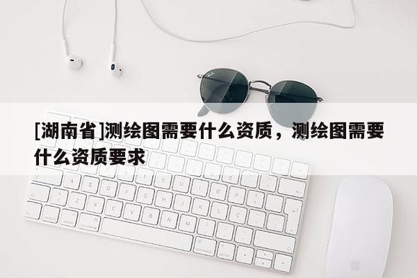 [湖南省]测绘图需要什么资质，测绘图需要什么资质要求