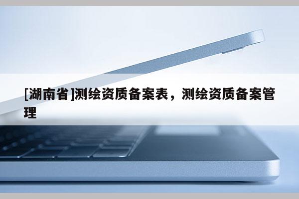 [湖南省]测绘资质备案表，测绘资质备案管理