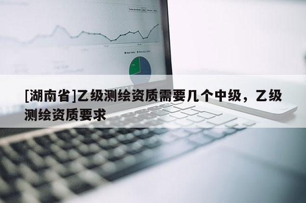 [湖南省]乙级测绘资质需要几个中级，乙级测绘资质要求