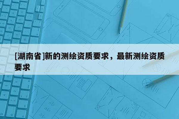 [湖南省]新的测绘资质要求，最新测绘资质要求