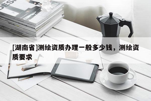 [湖南省]测绘资质办理一般多少钱，测绘资质要求