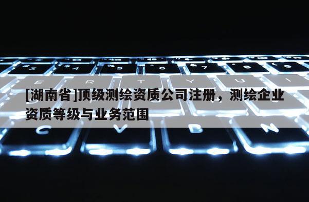 [湖南省]顶级测绘资质公司注册，测绘企业资质等级与业务范围